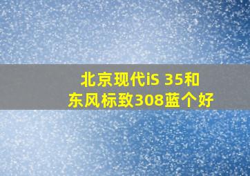 北京现代iS 35和东风标致308蓝个好